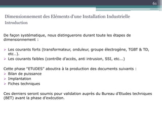 De façon systématique, nous distinguerons durant toute les étapes de
dimensionnement :
 Les courants forts (transformateur, onduleur, groupe électrogène, TGBT & TD,
etc…).
 Les courants faibles (contrôle d’accès, anti intrusion, SSI, etc...)
Cette phase ‟ETUDES” aboutira à la production des documents suivants :
 Bilan de puissance
 Implantation
 Fiches techniques
Ces derniers seront soumis pour validation auprès du Bureau d’Etudes techniques
(BET) avant la phase d’exécution.
Dimensionnement des Eléments d'une Installation Industrielle
Introduction
61
 