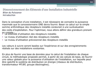  La diversité d’utilisation des récepteurs installés
 Le niveau d’utilisation réel des récepteurs installés
 Le niveau d’utilisation prévisionnel des récepteurs installés
Les valeurs à suivre seront basées sur l’expérience et sur des enregistrements
réalisés sur des installations existantes.
En plus de fournir une base de données pour le calcul de l’installation de chaque
circuit, la méthodologie proposée permet, à partir de ces calculs de base, de fournir
une valeur globale pour la puissance d’utilisation de l’installation, sur laquelle peut
être spécifié le système de distribution en énergie (réseaux de distribution,
transformateur MT/BT, groupe électrogène).
Dimensionnement des Eléments d'une Installation Industrielle
Bilan du Puissance
Introduction
Dans la conception d’une installation, il est nécessaire de connaitre la puissance
maximale que le concessionnaire ONE devra fournir. Baser ce calcul sur la simple
somme arithmétique des récepteurs installés conduirait à une surévaluation
des coûts d’exploitation. Pour l’optimiser, nous allons définir des grandeurs prenant
en compte :
66
 