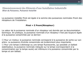 La puissance installée Pinst est égale à la somme des puissances nominales Pnom des
récepteurs de l’installation.
Pinst = Σ Pnom(Récepteur)
La valeur de la puissance nominale d’un récepteur est donnée par sa documentation
technique. En pratique, la puissance nominale d’un récepteur n’est pas toujours égale
à la puissance consommée par ce dernier:
Pour un moteur, la puissance nominale correspond à la puissance de sortie sur son
arbre. La puissance d’entrée consommée est évidemment plus importante.
Pour une lampe à décharge ou une lampe fluorescente, qui possède un ballast
stabilisateur, la puissance nominale indiquée sur la lampe (correspondant à la
consommation par la lampe seule) est inférieure à la puissance consommée par la
lampe et son ballast.
Dimensionnement des Eléments d'une Installation Industrielle
Bilan du Puissance, Puissance Installée
67
 