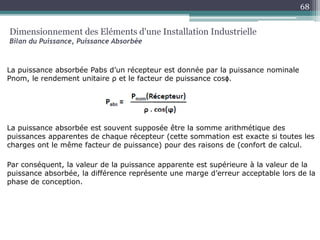 La puissance absorbée Pabs d’un récepteur est donnée par la puissance nominale
Pnom, le rendement unitaire ρ et le facteur de puissance cosϕ.
La puissance absorbée est souvent supposée être la somme arithmétique des
puissances apparentes de chaque récepteur (cette sommation est exacte si toutes les
charges ont le même facteur de puissance) pour des raisons de (confort de calcul.
Par conséquent, la valeur de la puissance apparente est supérieure à la valeur de la
puissance absorbée, la différence représente une marge d’erreur acceptable lors de la
phase de conception.
Dimensionnement des Eléments d'une Installation Industrielle
Bilan du Puissance, Puissance Absorbée
68
 