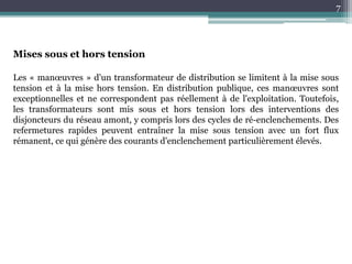 7
Mises sous et hors tension
Les « manœuvres » d'un transformateur de distribution se limitent à la mise sous
tension et à la mise hors tension. En distribution publique, ces manœuvres sont
exceptionnelles et ne correspondent pas réellement à de l'exploitation. Toutefois,
les transformateurs sont mis sous et hors tension lors des interventions des
disjoncteurs du réseau amont, y compris lors des cycles de ré-enclenchements. Des
refermetures rapides peuvent entraîner la mise sous tension avec un fort flux
rémanent, ce qui génère des courants d'enclenchement particulièrement élevés.
 