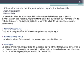 Le calcul du bilan de puissance d’une installation commence par la phase
d’implantation des récepteurs permettant ainsi d’en optimiser leur nombre afin de
réduire les coûts. On prendra soin de séparer le bilan de puissance en postes
comme suit :
 Prises de courant:
Elles seront regroupées par niveau de puissance et par type.
 Alimentations Force:
Les alimentations force seront regroupées par type d’utilisation.
 Eclairage:
Un calcul d’éclairement par type de luminaire devra être effectué, afin de vérifier la
corrélation entre le nombre d’appareils définis et le niveau d’éclairement requis au
CCTP. Ils seront regroupés par niveau de puissance.
Dimensionnement des Eléments d'une Installation Industrielle
Bilan du Puissance:
Méthodologie
74
 