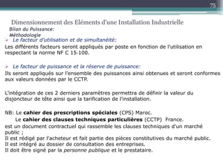  Le facteur d’utilisation et de simultanéité:
Les différents facteurs seront appliqués par poste en fonction de l’utilisation en
respectant la norme NF C 15‐100.
 Le facteur de puissance et la réserve de puissance:
Ils seront appliqués sur l’ensemble des puissances ainsi obtenues et seront conformes
aux valeurs données par le CCTP.
L’intégration de ces 2 derniers paramètres permettra de définir la valeur du
disjoncteur de tête ainsi que la tarification de l’installation.
NB: Le cahier des prescriptions spéciales (CPS) Maroc.
Le cahier des clauses techniques particulières (CCTP) France.
est un document contractuel qui rassemble les clauses techniques d'un marché
public ;
Il est rédigé par l'acheteur et fait partie des pièces constitutives du marché public.
Il est intégré au dossier de consultation des entreprises.
Il doit être signé par la personne publique et le prestataire.
Dimensionnement des Eléments d'une Installation Industrielle
Bilan du Puissance:
Méthodologie
75
 