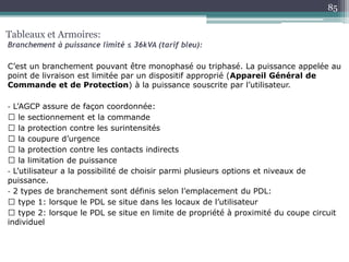 C’est un branchement pouvant être monophasé ou triphasé. La puissance appelée au
point de livraison est limitée par un dispositif approprié (Appareil Général de
Commande et de Protection) à la puissance souscrite par l’utilisateur.
‐ L’AGCP assure de façon coordonnée:
le sectionnement et la commande
la protection contre les surintensités
la coupure d’urgence
la protection contre les contacts indirects
la limitation de puissance
‐ L’utilisateur a la possibilité de choisir parmi plusieurs options et niveaux de
puissance.
‐ 2 types de branchement sont définis selon l’emplacement du PDL:
type 1: lorsque le PDL se situe dans les locaux de l’utilisateur
type 2: lorsque le PDL se situe en limite de propriété à proximité du coupe circuit
individuel
Tableaux et Armoires:
Branchement à puissance limité ≤ 36kVA (tarif bleu):
85
 
