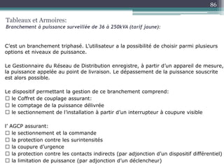 C’est un branchement triphasé. L’utilisateur a la possibilité de choisir parmi plusieurs
options et niveaux de puissance.
Le Gestionnaire du Réseau de Distribution enregistre, à partir d’un appareil de mesure,
la puissance appelée au point de livraison. Le dépassement de la puissance souscrite
est alors possible.
Le dispositif permettant la gestion de ce branchement comprend:
le Coffret de couplage assurant:
le comptage de la puissance délivrée
le sectionnement de l’installation à partir d’un interrupteur à coupure visible
l’ AGCP assurant:
le sectionnement et la commande
la protection contre les surintensités
la coupure d’urgence
la protection contre les contacts indirects (par adjonction d’un dispositif différentiel)
la limitation de puissance (par adjonction d’un déclencheur)
Tableaux et Armoires:
Branchement à puissance surveillée de 36 à 250kVA (tarif jaune):
86
 