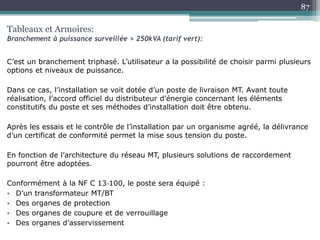 C’est un branchement triphasé. L’utilisateur a la possibilité de choisir parmi plusieurs
options et niveaux de puissance.
Dans ce cas, l’installation se voit dotée d’un poste de livraison MT. Avant toute
réalisation, l’accord officiel du distributeur d’énergie concernant les éléments
constitutifs du poste et ses méthodes d’installation doit être obtenu.
Après les essais et le contrôle de l’installation par un organisme agréé, la délivrance
d’un certificat de conformité permet la mise sous tension du poste.
En fonction de l’architecture du réseau MT, plusieurs solutions de raccordement
pourront être adoptées.
Conformément à la NF C 13‐100, le poste sera équipé :
• D’un transformateur MT/BT
• Des organes de protection
• Des organes de coupure et de verrouillage
• Des organes d’asservissement
Tableaux et Armoires:
Branchement à puissance surveillée > 250kVA (tarif vert):
87
 