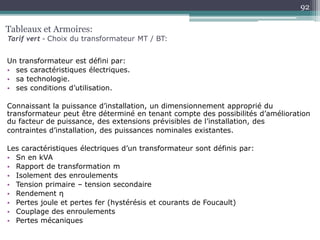 Un transformateur est défini par:
• ses caractéristiques électriques.
• sa technologie.
• ses conditions d’utilisation.
Connaissant la puissance d’installation, un dimensionnement approprié du
transformateur peut être déterminé en tenant compte des possibilités d’amélioration
du facteur de puissance, des extensions prévisibles de l’installation, des
contraintes d’installation, des puissances nominales existantes.
Les caractéristiques électriques d’un transformateur sont définis par:
• Sn en kVA
• Rapport de transformation m
• Isolement des enroulements
• Tension primaire – tension secondaire
• Rendement η
• Pertes joule et pertes fer (hystérésis et courants de Foucault)
• Couplage des enroulements
• Pertes mécaniques
Tableaux et Armoires:
Tarif vert – Choix du transformateur MT / BT:
92
 