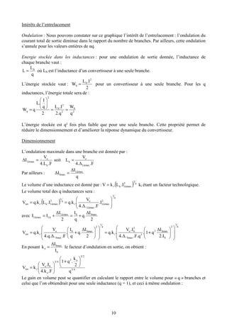 10
Intérêts de l’entrelacement
Ondulation : Nous pouvons constater sur ce graphique l’intérêt de l’entrelacement : l’ondulation du
courant total de sortie diminue dans le rapport du nombre de branches. Par ailleurs, cette ondulation
s’annule pour les valeurs entières de αq.
Energie stockée dans les inductances : pour une ondulation de sortie donnée, l’inductance de
chaque branche vaut :
q
L
L S
= où LS est l’inductance d’un convertisseur à une seule branche.
L’énergie stockée vaut :
2
.IL
W
2
S
S = pour un convertisseur à une seule branche. Pour les q
inductances, l’énergie totale sera de :
2
S
2
2
S
2
q
q
W
2.q
.IL
2
q
I
L.
qW ==






=
L’énergie stockée est q² fois plus faible que pour une seule branche. Cette propriété permet de
réduire le dimensionnement et d’améliorer la réponse dynamique du convertisseur.
Dimensionnement
L’ondulation maximale dans une branche est donnée par :
.F4.L
V
∆I
k
e
Lkmax = soit
.F4.∆
V
L
Lkmax
e
k =
Par ailleurs :
q
∆I
∆I Lkmax
Smax =
Le volume d’une inductance est donné par : ( ) 4
3
2
Lkmaxki .IL.kV = ki étant un facteur technologique.
Le volume total des q inductances sera :
( )
4
3
2
Lkmax
Lkmax
e
i
4
3
2
Lkmaxkitot .I
.F4.∆.
V
.q.k.IL.q.kV 





==
avec
2
∆I
q.
q
I
2
∆I
II SmaxSLkmax
LkLkmax +=+=
4
3
2
S
Smax2
3
Smax
2
Se
i
4
3
2
SmaxS
Smax
e
itot
2.I
∆I
q1.
.F.q4.∆.
.IV
.q.k
2
∆I
q.
q
I
.
.F4.q.∆.
V
.q.kV














+=














+=
En posant
S
Smax
o
I
∆I
k = le facteur d’ondulation en sortie, on obtient :
45
23
o2
43
o
Se
itot
q
2
k
.q1
.F4.k
.IV
.kV






+






=
Le gain en volume peut se quantifier en calculant le rapport entre le volume pour « q » branches et
celui que l’on obtiendrait pour une seule inductance (q = 1), et ceci à même ondulation :
 