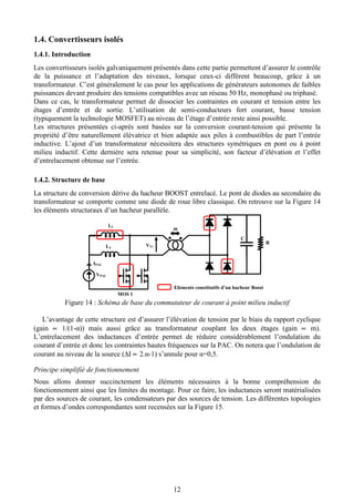 12
1.4. Convertisseurs isolés
1.4.1. Introduction
Les convertisseurs isolés galvaniquement présentés dans cette partie permettent d’assurer le contrôle
de la puissance et l’adaptation des niveaux, lorsque ceux-ci diffèrent beaucoup, grâce à un
transformateur. C’est généralement le cas pour les applications de générateurs autonomes de faibles
puissances devant produire des tensions compatibles avec un réseau 50 Hz, monophasé ou triphasé.
Dans ce cas, le transformateur permet de dissocier les contraintes en courant et tension entre les
étages d’entrée et de sortie. L’utilisation de semi-conducteurs fort courant, basse tension
(typiquement la technologie MOSFET) au niveau de l’étage d’entrée reste ainsi possible.
Les structures présentées ci-après sont basées sur la conversion courant-tension qui présente la
propriété d’être naturellement élévatrice et bien adaptée aux piles à combustibles de part l’entrée
inductive. L’ajout d’un transformateur nécessitera des structures symétriques en pont ou à point
milieu inductif. Cette dernière sera retenue pour sa simplicité, son facteur d’élévation et l’effet
d’entrelacement obtenue sur l’entrée.
1.4.2. Structure de base
La structure de conversion dérive du hacheur BOOST entrelacé. Le pont de diodes au secondaire du
transformateur se comporte comme une diode de roue libre classique. On retrouve sur la Figure 14
les éléments structuraux d’un hacheur parallèle.
Figure 14 : Schéma de base du commutateur de courant à point milieu inductif
L’avantage de cette structure est d’assurer l’élévation de tension par le biais du rapport cyclique
(gain ∝ 1/(1-α)) mais aussi grâce au transformateur couplant les deux étages (gain ∝ m).
L’entrelacement des inductances d’entrée permet de réduire considérablement l’ondulation du
courant d’entrée et donc les contraintes hautes fréquences sur la PAC. On notera que l’ondulation de
courant au niveau de la source (∆I ∝ 2.α-1) s’annule pour α=0,5.
Principe simplifié de fonctionnement
Nous allons donner succinctement les éléments nécessaires à la bonne compréhension du
fonctionnement ainsi que les limites du montage. Pour ce faire, les inductances seront matérialisées
par des sources de courant, les condensateurs par des sources de tension. Les différentes topologies
et formes d’ondes correspondantes sont recensées sur la Figure 15.
R
Eléments constitutifs d’un hacheur Boost
VPAC
IPAC
L1
L2
C
m
VTr
MOS 1
 