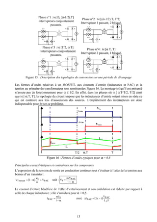 13
Phase n°1 : t∈[0, (α-1/2).T]
Interrupteurs conjointement
passants.
IE/2
IE/2
V
m
M1 M2
D1 D2
D3 D4
IE/2
IE/2
V
m
M1 M2
D1 D2
D3 D4
Phase n°2 : t∈[(α-1/2).T, T/2]
Interrupteur 1 passant, 2 bloqué.
IE/2
IE/2
V
m
M1 M2
D1 D2
D3 D4
IE/2
IE/2
V
m
M1 M2
D1 D2
D3 D4
Phase n°3 : t∈[T/2, α T]
Interrupteurs conjointement
passants.
IE/2
IE/2
VS
m
M1 M2
D1 D2
D3 D4
IE/2
IE/2
VS
m
M1 M2
D1 D2
D3 D4
Phase n°4 : t∈[α T, T]
Interrupteur 2 passant, 1 bloqué.
IE/2
IE/2
V
m
M1 M2
D1 D2
D3 D4
IE/2
IE/2
V
m
M1 M2
D1 D2
D3 D4
Figure 15 : Description des topologies de conversion sur une période de découpage
Les formes d’ondes relatives à un MOSFET, aux courants d’entrée (inductance et PAC) et la
tension au primaire du transformateur sont représentées Figure 16. Le montage tel qu’il est présenté
n’assure pas de fonctionnement pour α ≤ 1/2. En effet, dans les phases où t∈[ α.T-T/2, T/2] ainsi
que t∈[ α.T, T], la topologie du circuit impose que les inductances d’entrée soient mises en série ce
qui est contraire aux lois d’association des sources. L’empiètement des interrupteurs est donc
indispensable pour éviter ce problème.
Figure 16 : Formes d’ondes typiques pour α > 0,5
Principales caractéristiques et contraintes sur les composants
L’expression de la tension de sortie en conduction continue peut s’évaluer à l’aide de la tension aux
bornes d’un transistor :
( ) PAC
S
Tmoyen V
m
V
V =α−= 1 soit :
α−
=
1
. PAC
S
Vm
V
Le courant d’entrée bénéficie de l’effet d’entrelacement et son ondulation est réduite par rapport à
celle de chaque inductance ; elle s’annulera pour α = 0,5.
α−
=
1
. S
PAC
Im
I avec ( )
FL
V
I PAC
PAC
.
12
1
−α=∆
T/2 α.T T
VTr
Vs/m
-Vs/m
IPAC
IL1
VMOS1
IMOS1
 