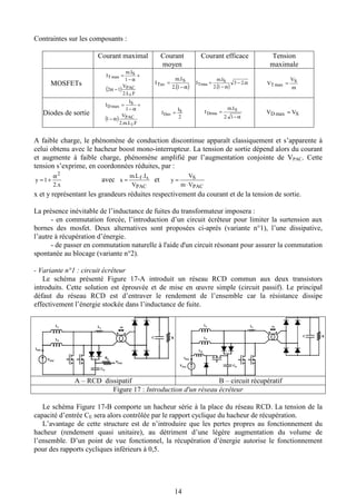 14
Contraintes sur les composants :
Courant maximal Courant
moyen
Courant efficace Tension
maximale
MOSFETs
( )
FL
V
Im
I
PAC
S
T
..2
12
1
.
1
max
−α
+
α−
=
( )α−
=
1.2
. S
Tav
Im
I
( )
α−
α−
= .23
1.2
. S
Trms
Im
I
m
V
V S
T =max
Diodes de sortie
( )
FLm
V
I
I
PAC
S
D
...2
1
1
1
max
α−
+
α−
=
2
S
Dav
I
I =
α−
=
1.2
. S
Drms
Im
I SD VV =max
A faible charge, le phénomène de conduction discontinue apparaît classiquement et s’apparente à
celui obtenu avec le hacheur boost mono-interrupteur. La tension de sortie dépend alors du courant
et augmente à faible charge, phénomène amplifié par l’augmentation conjointe de VPAC. Cette
tension s’exprime, en coordonnées réduites, par :
2.x
1y
2α
+= avec
PAC
sf
V
ILm
x
..
= et
PAC
S
Vm
V
y
⋅
=
x et y représentant les grandeurs réduites respectivement du courant et de la tension de sortie.
La présence inévitable de l’inductance de fuites du transformateur imposera :
- en commutation forcée, l’introduction d’un circuit écrêteur pour limiter la surtension aux
bornes des mosfet. Deux alternatives sont proposées ci-après (variante n°1), l’une dissipative,
l’autre à récupération d’énergie.
- de passer en commutation naturelle à l'aide d'un circuit résonant pour assurer la commutation
spontanée au blocage (variante n°2).
- Variante n°1 : circuit écrêteur
Le schéma présenté Figure 17-A introduit un réseau RCD commun aux deux transistors
introduits. Cette solution est éprouvée et de mise en œuvre simple (circuit passif). Le principal
défaut du réseau RCD est d’entraver le rendement de l’ensemble car la résistance dissipe
effectivement l’énergie stockée dans l’inductance de fuite.
VPAC
IPAC
L1
L2
Lf
CE
RE
C R
m
VPAC
VPAC
IPAC
L1
L2
Lf
CE
RE
C R
m
VPAC
VPAC
IPAC
L1
L2
Lf
CE
C R
m
LE
VPAC
IPAC
L1
L2
Lf
CE
C R
m
LE
A – RCD dissipatif B – circuit récupératif
Figure 17 : Introduction d'un réseau écrêteur
Le schéma Figure 17-B comporte un hacheur série à la place du réseau RCD. La tension de la
capacité d’entrée CE sera alors contrôlée par le rapport cyclique du hacheur de récupération.
L’avantage de cette structure est de n’introduire que les pertes propres au fonctionnement du
hacheur (rendement quasi unitaire), au détriment d’une légère augmentation du volume de
l’ensemble. D’un point de vue fonctionnel, la récupération d’énergie autorise le fonctionnement
pour des rapports cycliques inférieurs à 0,5.
 