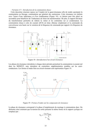 15
- Variante n°2 : Introduction de la commutation douce
Cette deuxième structure repose sur l’emploi de la quasi-résonance afin de rendre spontanée la
commutation au blocage, commutation qui générait des surtensions. Cette résonance est réalisée
avec l’ajout d’une inductance et d’un condensateur (Figure 18) ; ce dernier peut être placé au
secondaire pour bénéficier de l’inductance de fuites du transformateur. De plus, le rapport élévateur
du transformateur permettra de réduire la valeur et les contraintes sur ce condensateur. La
commutation douce à zéro de courant (ZCS) est donc obtenue simplement et la commande du
convertisseur sera basée sur la variation de la fréquence de commande par rapport à la fréquence de
résonance.
Li L
C
CV
Si moyenSI
LV
CiVPAC
D1
D2 D3
D4
Vs
eI
2
eI
2
eI
m
Fonction thyristor
1 2
Li L
C
CV
Si moyenSI
LV
CiVPAC
D1
D2 D3
D4
Vs
eI
2
eI
2
eI
m
Fonction thyristor
1 2
Figure 18 : Introduction d’un circuit résonance
Les phases de résonance introduites à chaque demi période permettent la commutation à courant nul
dans les MOSFET, sans introduire de contraintes supplémentaires notables sur les semi-
conducteurs. Les formes d’ondes liées au circuit résonant sont représentées Figure 19.
1t 2t 3t t
2
T
)(tVC
)(tVC
)(tiL
)(tiL
m
VS
2
eI
−
2
eI
m
VS
−
1t 2t 3t t
2
T
)(tVC
)(tVC
)(tiL
)(tiL
m
VS
2
eI
−
2
eI
m
VS
−
Figure 19 : Formes d’ondes sur les composants de résonance
La phase de résonance correspond à la phase d’empiètement du montage à commutation dure. On
démontre ainsi aisément que la tension de sortie présente la même forme où le rapport cyclique est
remplacé par :
R
PAC
S
F
F
1
2.m.V
V
−
=
 
