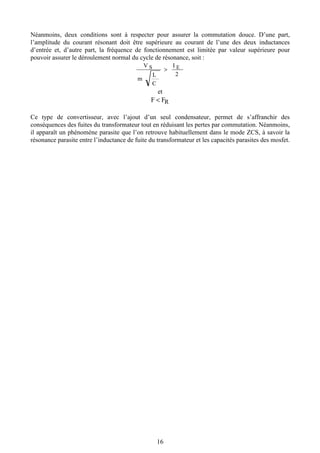 16
Néanmoins, deux conditions sont à respecter pour assurer la commutation douce. D’une part,
l’amplitude du courant résonant doit être supérieure au courant de l’une des deux inductances
d’entrée et, d’autre part, la fréquence de fonctionnement est limitée par valeur supérieure pour
pouvoir assurer le déroulement normal du cycle de résonance, soit :
2
I
C
L
m
V ES >
et
RFF <
Ce type de convertisseur, avec l’ajout d’un seul condensateur, permet de s’affranchir des
conséquences des fuites du transformateur tout en réduisant les pertes par commutation. Néanmoins,
il apparaît un phénomène parasite que l’on retrouve habituellement dans le mode ZCS, à savoir la
résonance parasite entre l’inductance de fuite du transformateur et les capacités parasites des mosfet.
 