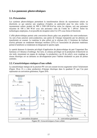 17
2. Les panneaux photovoltaïques
2.1. Présentation
Les systèmes photovoltaïques permettent la transformation directe du rayonnement solaire en
électricité, ce qui autorise une souplesse d’emploi, en particulier pour les sites isolés. Le
rayonnement solaire produit de 900 à 2300 kW-h/m²/an selon les régions, soit une puissance
moyenne de 100 à 260 W/m² avec une puissance crête de l’ordre de 1 kW/m². Selon les
technologies employées, il est possible de récupérer entre 8 et 25% sous forme d’électricité.
L’effet photovoltaïque permet cette conversion directe grâce aux propriétés des semi-conducteurs.
Au sein d’une jonction semi-conductrice, une partie de l’énergie transportée par les photons est
transformée en courant. Le matériau le plus utilisé est le silicium (Si). L’Arséniure de Gallium
(GaAs) présente un rendement théorique meilleur (23%) et l’association de plusieurs matériaux
permet d’améliorer ce rendement en élargissant le spectre capté.
Le spatial demeure le domaine privilégié d’application du photovoltaïque de part l’important flux
lumineux et l’absence d’ombrage. Sur terre, le créneau privilégié est la production d’électricité en
site isolé, moyennant un organe de stockage. La production « au fil du soleil » avec couplage au
réseau électrique est un domaine en développement pour l’habitat résidentiel ou pour de petites
centrales.
2.2. Caractéristiques statiques d’une cellule
La caractéristique statique de la jonction PN voit son courant inverse augmenter selon l’éclairement
(Figure 20-a). Il y a donc production d’énergie électrique dans le quadrant IV que l’on peut
représenter en convention générateur, Figure 20-b.
a – convention récepteur b – convention générateur
Figure 20 : Caractéristiques d’une cellule
 