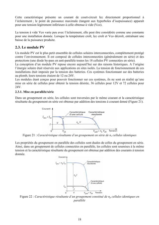 18
Cette caractéristique présente un courant de court-circuit Icc directement proportionnel à
l’éclairement ; le point de puissance maximale (tangent aux hyperboles d’isopuissance) apparaît
pour une tension légèrement inférieure à celle obtenue à vide (Vco).
La tension à vide Vco varie peu avec l’éclairement, elle peut être considérée comme une constante
pour une installation donnée. Lorsque la température croît, Icc croît et Vco décroît, entraînant une
baisse de la puissance produite.
2.3. Le module PV
Un module PV est le plus petit ensemble de cellules solaires interconnectées, complètement protégé
contre l’environnement. Il est composé de cellules interconnectées (généralement en série) et des
protections (une diode by-pass en anti-parallèle toutes les 18 cellules PV connectées en série).
La conception d’un module PV repose encore aujourd’hui sur des raisons historiques. A l’origine
l’énergie solaire était réservée aux applications en sites isolés. La tension de fonctionnement de ces
installations était imposée par la tension des batteries. Ces systèmes fonctionnant sur des batteries
au plomb, leurs tensions étaient de 12 ou 24V.
Les modules étant conçus pour pouvoir fonctionner sur ces systèmes, ils ne sont en réalité qu’une
mise en série de cellules pour obtenir la tension désirée, 36 cellules pour 12V et 72 cellules pour
24V.
2.3.1. Mise en parallèle/série
Dans un groupement en série, les cellules sont traversées par le même courant et la caractéristique
résultante du groupement en série est obtenue par addition des tensions à courant donné (Figure 21).
Figure 21 : Caractéristique résultante d’un groupement en série de ns cellules identiques
Les propriétés du groupement en parallèle des cellules sont duales de celles du groupement en série.
Ainsi, dans un groupement de cellules connectées en parallèle, les cellules sont soumises à la même
tension et la caractéristique résultante du groupement est obtenue par addition des courants à tension
donnée.
Figure 22 : Caractéristique résultante d’un groupement constitué de np cellules identiques en
parallèle
 