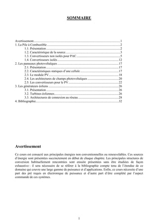 1
SOMMAIRE
Avertissement.............................................................................................................1
1. La Pile à Combustible............................................................................................2
1.1. Présentation.............................................................................................2
1.2. Caractéristique de la source.....................................................................3
1.3. Convertisseurs non isolés pour PAC.......................................................5
1.4. Convertisseurs isolés.............................................................................12
2. Les panneaux photovoltaïques.............................................................................17
2.1. Présentation...........................................................................................17
2.2. Caractéristiques statiques d’une cellule ................................................17
2.3. Le module PV........................................................................................18
2.4. Les architectures de champs photovoltaïques .......................................20
2.5. Les convertisseurs pour le PV...............................................................22
3. Les générateurs éoliens ........................................................................................26
3.1. Présentation...........................................................................................26
3.2. Turbines éoliennes.................................................................................26
3.3. Architectures de connexion au réseau...................................................28
4. Bibliographie........................................................................................................32
Avertissement
Ce cours est consacré aux principales énergies non conventionnelles ou renouvelables. Ces sources
d’énergie sont présentées succinctement en début de chaque chapitre. Les principales structures de
conversion habituellement rencontrées sont ensuite présentées sans être étudiées de façon
exhaustive : il sera nécessaire de se référer à la bibliographie compte tenu de l’étendue de ce
domaine qui couvre une large gamme de puissance et d’applications. Enfin, ce cours nécessite d’une
part des pré requis en électronique de puissance et d’autre part d’être complété par l’aspect
commande de ces systèmes.
 