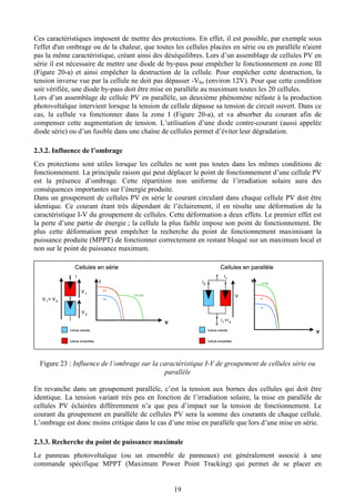 19
Ces caractéristiques imposent de mettre des protections. En effet, il est possible, par exemple sous
l'effet d'un ombrage ou de la chaleur, que toutes les cellules placées en série ou en parallèle n'aient
pas la même caractéristique, créant ainsi des déséquilibres. Lors d’un assemblage de cellules PV en
série il est nécessaire de mettre une diode de by-pass pour empêcher le fonctionnement en zone III
(Figure 20-a) et ainsi empêcher la destruction de la cellule. Pour empêcher cette destruction, la
tension inverse vue par la cellule ne doit pas dépasser -Vbo (environ 12V). Pour que cette condition
soit vérifiée, une diode by-pass doit être mise en parallèle au maximum toutes les 20 cellules.
Lors d’un assemblage de cellule PV en parallèle, un deuxième phénomène néfaste à la production
photovoltaïque intervient lorsque la tension de cellule dépasse sa tension de circuit ouvert. Dans ce
cas, la cellule va fonctionner dans la zone I (Figure 20-a), et va absorber du courant afin de
compenser cette augmentation de tension. L’utilisation d’une diode contre-courant (aussi appelée
diode série) ou d’un fusible dans une chaîne de cellules permet d’éviter leur dégradation.
2.3.2. Influence de l’ombrage
Ces protections sont utiles lorsque les cellules ne sont pas toutes dans les mêmes conditions de
fonctionnement. La principale raison qui peut déplacer le point de fonctionnement d’une cellule PV
est la présence d’ombrage. Cette répartition non uniforme de l’irradiation solaire aura des
conséquences importantes sur l’énergie produite.
Dans un groupement de cellules PV en série le courant circulant dans chaque cellule PV doit être
identique. Ce courant étant très dépendant de l’éclairement, il en résulte une déformation de la
caractéristique I-V du groupement de cellules. Cette déformation a deux effets. Le premier effet est
la perte d’une partie de énergie ; la cellule la plus faible impose son point de fonctionnement. De
plus cette déformation peut empêcher la recherche du point de fonctionnement maximisant la
puissance produite (MPPT) de fonctionner correctement en restant bloqué sur un maximum local et
non sur le point de puissance maximum.
V 1
V 2
V 1
+ V 2
I
Cellule ensoleillée
V
I
V1+V2
V1
V2
V
I I1+I2
I1
I2
I1
V
I2
I1
+I 2
Cellule ombrée
Cellule ensoleillée
V 1
V 2
V 1
+ V 2
I
Cellule ombrée
V
I
V1+V2
V1
V2
V
I
V1+V2
V1
V2
V
I I1+I2
I1
I2
V
I I1+I2
I1
I2
I1
V
I2
I1
+I 2
Cellules en série Cellules en parallèle
V 1
V 2
V 1
+ V 2
I
Cellule ensoleillée
V
I
V1+V2
V1
V2
V
I
V1+V2
V1
V2
V
I I1+I2
I1
I2
V
I I1+I2
I1
I2
I1
V
I2
I1
+I 2
Cellule ombrée
Cellule ensoleillée
V 1
V 2
V 1
+ V 2
I
Cellule ombrée
V
I
V1+V2
V1
V2
V
I
V1+V2
V1
V2
V
I I1+I2
I1
I2
V
I I1+I2
I1
I2
I1
V
I2
I1
+I 2
Cellules en série Cellules en parallèle
Figure 23 : Influence de l’ombrage sur la caractéristique I-V de groupement de cellules série ou
parallèle
En revanche dans un groupement parallèle, c’est la tension aux bornes des cellules qui doit être
identique. La tension variant très peu en fonction de l’irradiation solaire, la mise en parallèle de
cellules PV éclairées différemment n’a que peu d’impact sur la tension de fonctionnement. Le
courant du groupement en parallèle de cellules PV sera la somme des courants de chaque cellule.
L’ombrage est donc moins critique dans le cas d’une mise en parallèle que lors d’une mise en série.
2.3.3. Recherche du point de puissance maximale
Le panneau photovoltaïque (ou un ensemble de panneaux) est généralement associé à une
commande spécifique MPPT (Maximum Power Point Tracking) qui permet de se placer en
 