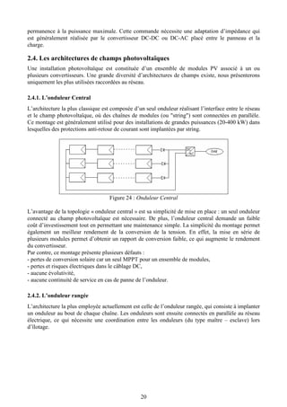 20
permanence à la puissance maximale. Cette commande nécessite une adaptation d’impédance qui
est généralement réalisée par le convertisseur DC-DC ou DC-AC placé entre le panneau et la
charge.
2.4. Les architectures de champs photovoltaïques
Une installation photovoltaïque est constituée d’un ensemble de modules PV associé à un ou
plusieurs convertisseurs. Une grande diversité d’architectures de champs existe, nous présenterons
uniquement les plus utilisées raccordées au réseau.
2.4.1. L’onduleur Central
L’architecture la plus classique est composée d’un seul onduleur réalisant l’interface entre le réseau
et le champ photovoltaïque, où des chaînes de modules (ou "string") sont connectées en parallèle.
Ce montage est généralement utilisé pour des installations de grandes puissances (20-400 kW) dans
lesquelles des protections anti-retour de courant sont implantées par string.
Figure 24 : Onduleur Central
L’avantage de la topologie « onduleur central » est sa simplicité de mise en place : un seul onduleur
connecté au champ photovoltaïque est nécessaire. De plus, l’onduleur central demande un faible
coût d’investissement tout en permettant une maintenance simple. La simplicité du montage permet
également un meilleur rendement de la conversion de la tension. En effet, la mise en série de
plusieurs modules permet d’obtenir un rapport de conversion faible, ce qui augmente le rendement
du convertisseur.
Par contre, ce montage présente plusieurs défauts :
- pertes de conversion solaire car un seul MPPT pour un ensemble de modules,
- pertes et risques électriques dans le câblage DC,
- aucune évolutivité,
- aucune continuité de service en cas de panne de l’onduleur.
2.4.2. L’onduleur rangée
L’architecture la plus employée actuellement est celle de l’onduleur rangée, qui consiste à implanter
un onduleur au bout de chaque chaîne. Les onduleurs sont ensuite connectés en parallèle au réseau
électrique, ce qui nécessite une coordination entre les onduleurs (du type maître – esclave) lors
d’îlotage.
 