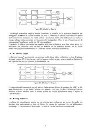 21
Figure 25 : Onduleur Rangée
La topologie « onduleur rangée » permet d’améliorer le contrôle de la puissance disponible par
string grâce au MPPT de chaque onduleur. De plus, la continuité de service est accrue car la panne
d’un convertisseur n’entraîne pas l’arrêt total de l’installation. Enfin, cette architecture est évolutive
puisque chaque string constitue un sous-ensemble indépendant. Dans le cas d’augmentation de
puissance de l’installation, seul le bus AC est à remplacer.
Cependant, il subsiste des pertes par couplage série des modules au sein d’un même string. Le
rendement des onduleurs reste variable en fonction de la puissance fournie par la chaîne
photovoltaïque (mauvais rendement de l’onduleur à faible puissance des modules).
2.4.3. Le hacheur rangée
Le hacheur "rangée", aussi appelé convertisseur multi-string, utilise un hacheur en bout de chaque
string du système PV. L’interfaçage avec le réseau est réalisée grâce à un seul onduleur, facilitant la
participation aux services systèmes de l’installation PV.
Figure 26 : Hacheur « Rangée »
Le bus continu à l’avantage de pouvoir intégrer facilement un élément de stockage. Le MPPT se fait
pour chaque string, ce qui limite l’influence des modules entre eux. De plus, l’utilisation d’un seul
onduleur comme interface avec le réseau permet de réduire l’interaction entre le réseau et
l’installation PV.
2.4.4. Champ modulaire
Le champ dit « modulaire » associe un convertisseur par module, ce qui permet de rendre ces
derniers plus indépendants et donc de limiter les pertes de rendement lors de phénomènes
d’ombrage. Le convertisseur le plus adapté à la mise en cascade est le convertisseur boost.
 