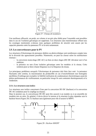 22
Figure 27 : Champ dit modulaire
Une meilleure efficacité, un poids, un volume et un prix plus faible pour l’ensemble sont possibles
dans le cas où l’isolation galvanique est supprimée. Ces structures sans transformateur offrent tous
les avantages mentionnés ci-dessus mais quelques problèmes de sécurité sont causés par les
capacités parasites entre les panneaux PV et la terre notamment.
2.5. Les convertisseurs pour le PV
Les structures d’électronique de puissance dédiées au photovoltaïque sont nombreuses compte tenu
de la diversité des agencements possibles. Néanmoins, on peut les classer selon les architectures
retenues :
- la conversion mono-étage (DC-AC) ou bien en deux étages (DC-DC élévateur suivi d’un
onduleur,
- la présence ou non d’une isolation galvanique entre les modules et le réseau. Cette
isolation peut se faire à haute fréquence ou à la fréquence du réseau.
Les principaux problèmes auxquels l’électronique de puissance doit faire face sont : la puissance
fluctuante côté continu, la maximisation du productible en cas d’ensoleillement non homogène
(problème d’ombrage par exemple), la fiabilité (utilisation de condensateurs électrolytiques ayant de
piètres performances de vieillissement, en particulier lorsqu’ils sont contraints thermiquement) et le
rendement.
2.5.1. Les structures non isolées
Les structures non isolées concernent d’une part la conversion DC-DC (hacheur) et la conversion
DC-AC (onduleur pour le couplage au réseau).
Dans le premier cas, le convertisseur DC-DC peut être associé à un module ou à un ensemble de
modules mis en série. En général, il devra élever la tension et la structure la plus répandue sera le
hacheur boost (Figure 28). Ce hacheur aura également pour rôle d’assurer le MPPT.
Figure 28 : Hacheur BOOST
L
T
D
VE
VS
IS
IE
 