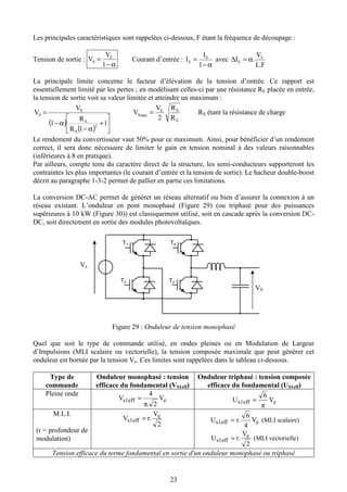 23
Les principales caractéristiques sont rappelées ci-dessous, F étant la fréquence de découpage :
Tension de sortie :
α−
=
1
V
V E
S Courant d’entrée :
α−
=
1
I
I S
E avec
F.L
V
.I E
E α=∆
La principale limite concerne le facteur d’élévation de la tension d’entrée. Ce rapport est
essentiellement limité par les pertes ; en modélisant celles-ci par une résistance RE placée en entrée,
la tension de sortie voit sa valeur limitée et atteindre un maximum :
( )
( ) 





+
α−
α−
=
1
1R
R
1
V
V
2
S
E
E
S
E
SE
maxS
R
R
2
V
V = RS étant la résistance de charge
Le rendement du convertisseur vaut 50% pour ce maximum. Ainsi, pour bénéficier d’un rendement
correct, il sera donc nécessaire de limiter le gain en tension nominal à des valeurs raisonnables
(inférieures à 8 en pratique).
Par ailleurs, compte tenu du caractère direct de la structure, les semi-conducteurs supporteront les
contraintes les plus importantes (le courant d’entrée et la tension de sortie). Le hacheur double-boost
décrit au paragraphe 1-3-2 permet de pallier en partie ces limitations.
La conversion DC-AC permet de générer un réseau alternatif ou bien d’assurer la connexion à un
réseau existant. L’onduleur en pont monophasé (Figure 29) (ou triphasé pour des puissances
supérieures à 10 kW (Figure 30)) est classiquement utilisé, soit en cascade après la conversion DC-
DC, soit directement en sortie des modules photovoltaïques.
Figure 29 : Onduleur de tension monophasé
Quel que soit le type de commande utilisé, en ondes pleines ou en Modulation de Largeur
d’Impulsions (MLI scalaire ou vectorielle), la tension composée maximale que peut générer cet
onduleur est bornée par la tension Ve. Ces limites sont rappelées dans le tableau ci-dessous.
Type de
commande
Onduleur monophasé : tension
efficace du fondamental (VS1eff)
Onduleur triphasé : tension composée
efficace du fondamental (US1eff)
Pleine onde
es1eff V
2.π
4
V =
es1eff V
π
6
U =
M.L.I.
(r = profondeur de
modulation)
2
V
.rV e
s1eff =
es1eff V
4
6
.rU = (MLI scalaire)
2
V
.rU e
s1eff = (MLI vectorielle)
Tension efficace du terme fondamental en sortie d'un onduleur monophasé ou triphasé
Ve
T2
T1
T3
T4
VS
 