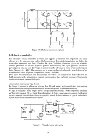 24
Figure 30 : Onduleur de tension triphasé
2.5.2. Les structures isolées
Les structures isolées permettent d’obtenir des rapports d’élévation plus importants que ceux
obtenus avec les structures non isolées. On les retrouvera donc généralement dans les chaînes de
conversion nécessitant une forte élévation. De plus l’isolation galvanique permet de résoudre
certains problèmes de sécurité (capacité parasite terre/module). De façon générale, l’isolation
galvanique se situe au sein de l’étage de conversion DC-DC sous la forme d’un transformateur
haute fréquence (> 1 kHz). Plus rarement, on la trouve sur la sortie alternative sous la forme d’un
transformateur basse fréquence (fréquence du réseau : 50-60 Hz).
Deux types de convertisseurs sont fréquemment rencontrés : les alimentations de type Flyback en
faible puissance et les alimentations en pont, à commutation dure ou bien à résonance. Un exemple
de chaque structure est rappelé ci-après.
Alimentation à découpage type flyback
La Figure 31 montre le schéma de principe d’un Flyback auquel a été rajouté deux interrupteurs
bidirectionnels en sortie pour assurer la sortie alternative et donc la connexion au réseau.
Ce type de structure « mono-étage » impose une puissance fluctuante à 100 Hz importante en entrée
qu’il est nécessaire de filtrer à l’aide de condensateurs de fortes valeurs, ce qui nécessite l’utilisation
de la technologie électrolytique. Outre sa capacité à obtenir de fortes valeurs, ce type de technologie
a pour inconvénient une faible durée de vie.
Figure 31 : Flyback à sortie alternative
Ve
T'1
T1
T'2
T2
T'3
T3
S1 S2 S3
US
 