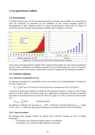 26
3. Les générateurs éoliens
3.1. Présentation
L’énergie éolienne joue un rôle très important parmi les énergies renouvelables. Les ressources du
vent sont immenses, en particulier en mer (offshore) et cette source d’énergie connaît le
développement le plus important parmi les sources de productions d’électricité. La Figure 34
montre les taux de croissance des puissances installées dans le monde et en France.
Monde, puissance en GW France
Figure 34 : Croissance de la puissance éolienne dans le monde
Cette source d’énergie présente l’intérêt d’être vraiment renouvelable avec des coûts de production
de plus en plus compétitifs. Le problème essentiel est lié à l’intermittence du vent et à l’insertion
des systèmes éoliens sur le réseau, en particulier à cause de l’importance des puissances installées.
3.2. Turbines éoliennes
3.2.1. Puissance récupérable du vent
La puissance instantanée Pe récupérable à travers une surface d’air S perpendiculaire à la direction
du vent s’exprime par :
3
e ρSV
2
1
P = avec V la vitesse du vent et ρ la masse volumique de l’air (1,225 kg/m3
).
L’éolienne ne pourra pas récupérer la totalité de cette puissance puisque la vitesse du vent n’est pas
nulle en aval de la turbine. En tenant compte de ce phénomène, la puissance théorique récupérable
(Pr) admet un maximum pour une vitesse de sortie (V2) égale au 1/3 de la vitesse du vent en amont
(V1) :
3
1max-r ρSV
27
8
P = (formule de Betz)
On définit le coefficient de puissance Cp = Pr/Pe. L’efficacité maximale théorique Cp-max vaudra
16/27 = 59,3 %. L’efficacité réelle restera inférieure à cette limite (environ 45% au maximum).
3.2.2. Types de turbines
On distingue deux grandes familles de turbines pour convertir l’énergie du vent en énergie
mécanique :
- les turbines à axe horizontal, bipales, tripales ou multipales,
- les turbines à axe vertical, de types Darrieus ou Savonius.
 