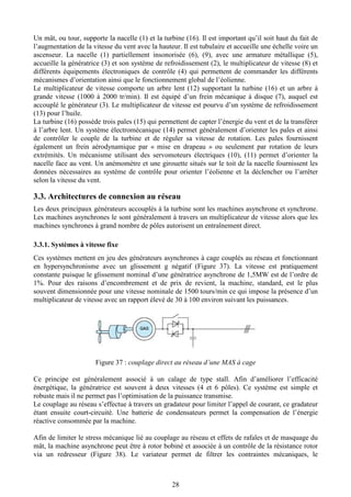 28
Un mât, ou tour, supporte la nacelle (1) et la turbine (16). Il est important qu’il soit haut du fait de
l’augmentation de la vitesse du vent avec la hauteur. Il est tubulaire et accueille une échelle voire un
ascenseur. La nacelle (1) partiellement insonorisée (6), (9), avec une armature métallique (5),
accueille la génératrice (3) et son système de refroidissement (2), le multiplicateur de vitesse (8) et
différents équipements électroniques de contrôle (4) qui permettent de commander les différents
mécanismes d’orientation ainsi que le fonctionnement global de l’éolienne.
Le multiplicateur de vitesse comporte un arbre lent (12) supportant la turbine (16) et un arbre à
grande vitesse (1000 à 2000 tr/min). Il est équipé d’un frein mécanique à disque (7), auquel est
accouplé le générateur (3). Le multiplicateur de vitesse est pourvu d’un système de refroidissement
(13) pour l’huile.
La turbine (16) possède trois pales (15) qui permettent de capter l’énergie du vent et de la transférer
à l’arbre lent. Un système électromécanique (14) permet généralement d’orienter les pales et ainsi
de contrôler le couple de la turbine et de réguler sa vitesse de rotation. Les pales fournissent
également un frein aérodynamique par « mise en drapeau » ou seulement par rotation de leurs
extrémités. Un mécanisme utilisant des servomoteurs électriques (10), (11) permet d’orienter la
nacelle face au vent. Un anémomètre et une girouette situés sur le toit de la nacelle fournissent les
données nécessaires au système de contrôle pour orienter l’éolienne et la déclencher ou l’arrêter
selon la vitesse du vent.
3.3. Architectures de connexion au réseau
Les deux principaux générateurs accouplés à la turbine sont les machines asynchrone et synchrone.
Les machines asynchrones le sont généralement à travers un multiplicateur de vitesse alors que les
machines synchrones à grand nombre de pôles autorisent un entraînement direct.
3.3.1. Systèmes à vitesse fixe
Ces systèmes mettent en jeu des générateurs asynchrones à cage couplés au réseau et fonctionnant
en hypersynchronisme avec un glissement g négatif (Figure 37). La vitesse est pratiquement
constante puisque le glissement nominal d’une génératrice asynchrone de 1,5MW est de l’ordre de
1%. Pour des raisons d’encombrement et de prix de revient, la machine, standard, est le plus
souvent dimensionnée pour une vitesse nominale de 1500 tours/min ce qui impose la présence d’un
multiplicateur de vitesse avec un rapport élevé de 30 à 100 environ suivant les puissances.
Figure 37 : couplage direct au réseau d’une MAS à cage
Ce principe est généralement associé à un calage de type stall. Afin d’améliorer l’efficacité
énergétique, la génératrice est souvent à deux vitesses (4 et 6 pôles). Ce système est simple et
robuste mais il ne permet pas l’optimisation de la puissance transmise.
Le couplage au réseau s’effectue à travers un gradateur pour limiter l’appel de courant, ce gradateur
étant ensuite court-circuité. Une batterie de condensateurs permet la compensation de l’énergie
réactive consommée par la machine.
Afin de limiter le stress mécanique lié au couplage au réseau et effets de rafales et de masquage du
mât, la machine asynchrone peut être à rotor bobiné et associée à un contrôle de la résistance rotor
via un redresseur (Figure 38). Le variateur permet de filtrer les contraintes mécaniques, le
 