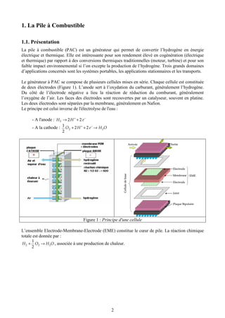 2
1. La Pile à Combustible
1.1. Présentation
La pile à combustible (PAC) est un générateur qui permet de convertir l’hydrogène en énergie
électrique et thermique. Elle est intéressante pour son rendement élevé en cogénération (électrique
et thermique) par rapport à des conversions thermiques traditionnelles (moteur, turbine) et pour son
faible impact environnemental si l’on excepte la production de l’hydrogène. Trois grands domaines
d’applications concernés sont les systèmes portables, les applications stationnaires et les transports.
Le générateur à PAC se compose de plusieurs cellules mises en série. Chaque cellule est constituée
de deux électrodes (Figure 1). L’anode sert à l’oxydation du carburant, généralement l’hydrogène.
Du côté de l’électrode négative a lieu la réaction de réduction du comburant, généralement
l’oxygène de l’air. Les faces des électrodes sont recouvertes par un catalyseur, souvent en platine.
Les deux électrodes sont séparées par la membrane, généralement en Nafion.
Le principe est celui inverse de l'électrolyse de l'eau :
- A l'anode : −+
+→ eHH 222
- A la cathode : OHeHO 22 22
2
1
→++ −+
Plaque Bipolaire
Joint
Electrode
Electrode
Membrane
Arrivée Sortie
Celluledebase
EME
Plaque Bipolaire
Joint
Electrode
Electrode
Membrane
Arrivée Sortie
Celluledebase
EME
Figure 1 : Principe d'une cellule
L’ensemble Electrode-Membrane-Electrode (EME) constitue le cœur de pile. La réaction chimique
totale est donnée par :
OHOH 222
2
1
→+ , associée à une production de chaleur.
 