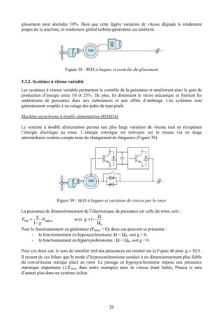 29
glissement peut atteindre 10%. Bien que cette légère variation de vitesse dégrade le rendement
propre de la machine, le rendement global turbine-générateur est amélioré.
Figure 38 : MAS à bagues et contrôle du glissement
3.3.2. Systèmes à vitesse variable
Les systèmes à vitesse variable permettent le contrôle de la puissance et améliorent ainsi le gain de
production d’énergie entre 10 et 25%. De plus, ils diminuent le stress mécanique et limitent les
ondulations de puissance dues aux turbulences et aux effets d’ombrage. Ces systèmes sont
généralement couplés à un calage des pales de type pitch.
Machine asynchrone à double alimentation (MASDA)
Le système à double alimentation permet une plus large variation de vitesse tout en récupérant
l’énergie électrique au rotor. L’énergie rotorique est renvoyée sur le réseau via un étage
intermédiaire continu compte tenu du changement de fréquence (Figure 39).
Figure 39 : MAS à bagues et variation de vitesse par le rotor
La puissance de dimensionnement de l’électronique de puissance est celle du rotor, soit :
mécarot P
g1
g
P
−
= avec
s
1g
Ω
Ω
−=
Pour le fonctionnement en générateur (Pméca < 0), deux cas peuvent se présenter :
- le fonctionnement en hyposynchronisme, Ω < ΩS, soit g > 0,
- le fonctionnement en hypersynchronisme : Ω < ΩS, soit g < 0.
Pour ces deux cas, le sens de transfert réel des puissances est montré sur la Figure 40 pour 5,0g ±= .
Il ressort de ces bilans que le mode d’hypersynchronisme conduit à un dimensionnement plus faible
du convertisseur statique placé au rotor. Le passage en hyposynchronisme impose une puissance
statorique importante (2.Pméca dans notre exemple) mais la vitesse étant faible, Pméca le sera
d’autant plus dans un système éolien.
 