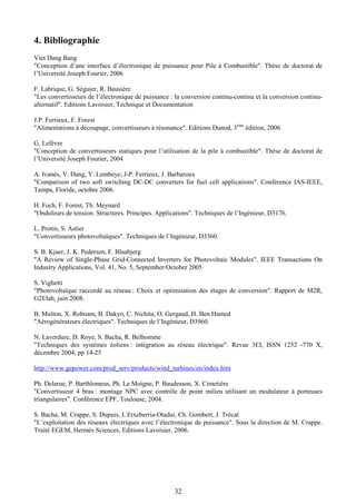 32
4. Bibliographie
Viet Dang Bang
"Conception d’une interface d’électronique de puissance pour Pile à Combustible". Thèse de doctorat de
l’Université Joseph Fourier, 2006
F. Labrique, G. Séguier, R. Bausière
"Les convertisseurs de l’électronique de puissance : la conversion continu-continu et la conversion continu-
alternatif". Editions Lavoisier, Technique et Documentation
J.P. Ferrieux, F. Forest
"Alimentations à découpage, convertisseurs à résonance". Editions Dunod, 3ème
édition, 2006
G. Lefèvre
"Conception de convertisseurs statiques pour l’utilisation de la pile à combustible". Thèse de doctorat de
l’Université Joseph Fourier, 2004
A. Ivanès, V. Dang, Y. Lembeye, J-P. Ferrieux, J. Barbaroux
"Comparison of two soft switching DC-DC converters for fuel cell applications". Conférence IAS-IEEE,
Tampa, Floride, octobre 2006.
H. Foch, F. Forest, Th. Meynard
"Onduleurs de tension. Structures. Principes. Applications". Techniques de l’Ingénieur, D3176.
L. Protin, S. Astier
"Convertisseurs photovoltaïques". Techniques de l’Ingénieur, D3360.
S. B. Kjaer, J. K. Pedersen, F. Blaabjerg
"A Review of Single-Phase Grid-Connected Inverters for Photovoltaic Modules". IEEE Transactions On
Industry Applications, Vol. 41, No. 5, September/October 2005
S. Vighetti
"Photovoltaïque raccordé au réseau : Choix et optimisation des étages de conversion". Rapport de M2R,
G2Elab, juin 2008.
B. Multon, X. Roboam, B. Dakyo, C. Nichita, O. Gergaud, H. Ben Hamed
"Aérogénérateurs électriques". Techniques de l’Ingénieur, D3960.
N. Laverdure, D. Roye, S. Bacha, R. Belhomme
"Techniques des systèmes éoliens : intégration au réseau électrique". Revue 3EI, ISSN 1252 -770 X,
décembre 2004, pp 14-25
http://www.gepower.com/prod_serv/products/wind_turbines/en/index.htm
Ph. Delarue, P. Barthlomeus, Ph. Le Moigne, P. Baudesson, X. Cimetière
"Convertisseur 4 bras : montage NPC avec contrôle de point milieu utilisant un modulateur à porteuses
triangulaires". Conférence EPF, Toulouse, 2004.
S. Bacha, M. Crappe, S. Dupuis, I. Etxeberria-Otadui, Ch. Gombert, J. Trécat
"L’exploitation des réseaux électriques avec l’électronique de puissance". Sous la direction de M. Crappe.
Traité EGEM, Hermès Sciences, Editions Lavoisier, 2006.
 