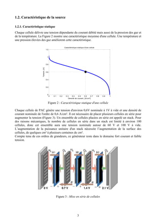 3
1.2. Caractéristique de la source
1.2.1. Caractéristique statique
Chaque cellule délivre une tension dépendante du courant débité mais aussi de la pression des gaz et
de la température. La Figure 2 montre une caractéristique moyenne d'une cellule. Une température et
une pression élevées des gaz améliorent cette caractéristique.
Figure 2 : Caractéristique statique d'une cellule
Chaque cellule de PAC génère une tension d'environ 0,6V nominale à 1V à vide et une densité de
courant nominale de l'ordre de 0,6 A/cm². Il est nécessaire de placer plusieurs cellules en série pour
augmenter la tension (Figure 3). Un ensemble de cellules placées en série est appelé un stack. Pour
des raisons mécaniques, le nombre de cellules en série dans un stack est limité à environ 100
cellules, donc cet ensemble aura une tension nominale autour de 60 V et 100 V à vide.
L’augmentation de la puissance unitaire d'un stack nécessite l’augmentation de la surface des
cellules, de quelques cm² à plusieurs centaines de cm².
Compte tenu de ces ordres de grandeurs, ce générateur reste dans le domaine fort courant et faible
tension.
Figure 3 : Mise en série de cellules
0 0.1 0.2 0.3 0.4 0.5 0.6 0.7 0.8 0.9 1
0
0.2
0.4
0.6
0.8
1
1.2
Densité de courant, [A/cm²]
Tension,[V]
Caractéristique statique d'une cellule
 