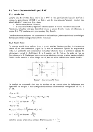 5
1.3. Convertisseurs non isolés pour PAC
1.3.1. Introduction
Compte tenu du caractère basse tension de la PAC, il sera généralement nécessaire d'élever sa
tension. Le convertisseur BOOST et ses dérivés sont des convertisseurs "courant – tension" bien
adaptés à la PAC, et ceci pour deux raisons :
- ils sont naturellement élévateurs,
- le caractère inductif qu'il présente à l'entrée permet de réduire l'ondulation de courant.
Néanmoins, le hacheur série peut être utilisé lorsque la tension de sortie requise est inférieure à la
tension de la PAC en charge, ceci moyennant un filtre d'entrée.
Dans la suite nous étudierons sur les variantes du hacheur boost (parallèle) ainsi que les techniques
d'entrelacement nécessaire pour accroître les puissances.
1.3.2. Double-Boost
Ce montage associe deux hacheurs boost et permet ainsi de diminuer par deux la contrainte en
tension sur les semi-conducteurs (Figure 7). De plus, un point milieu capacitif est disponible en
sortie. Les contraintes sont comparables au hacheur classique mais la commande décalée des
interrupteurs permet le doublement de la fréquence vue de l'entrée. Du point de vue du
dimensionnement de l’inductance, cette structure est identique avec une structure boost entrelacée à
2 voies car elle nécessite la même énergie stockée pour une même ondulation du courant d'entrée.
Figure 7 : Structure double-boost
La stratégie de commande ainsi que les tensions et les courants dans les inductances sont
représentés sur la Figure 8. Nous distinguons deux cas de fonctionnement correspondant à α > 0,5 et
α < 0,5.
- Pour α < 0.5 :
VT_moyenne = VPAC = )1(V)
2
1
(V2
2
V
2 ss
s α−=α−⋅+α
=>
α−
=
1
PAC
s
V
V ou bien
s
PAC
V
V
−= 1α
- Pour α > 0,5 :
VT_moyenne = VPAC = )1()1(
2
2 αα −=−⋅ s
s
V
V
=>
α−
=
1
PAC
s
V
V ou bien
s
PAC
V
V
−= 1α
Dans tous les cas, la tension de sortie est déterminée par :
α−
=
1
PAC
s
V
V
vT
 