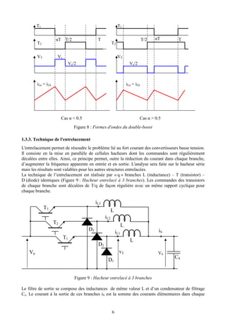 6
Figure 8 : Formes d'ondes du double-boost
1.3.3. Technique de l'entrelacement
L'entrelacement permet de résoudre le problème lié au fort courant des convertisseurs basse tension.
Il consiste en la mise en parallèle de cellules hacheurs dont les commandes sont régulièrement
décalées entre elles. Ainsi, ce principe permet, outre la réduction du courant dans chaque branche,
d’augmenter la fréquence apparente en entrée et en sortie. L'analyse sera faite sur le hacheur série
mais les résultats sont valables pour les autres structures entrelacées.
La technique de l’entrelacement est réalisée par « q » branches L (inductance) – T (transistor) –
D (diode) identiques (Figure 9 : Hacheur entrelacé à 3 branches). Les commandes des transistors
de chaque branche sont décalées de T/q de façon régulière avec un même rapport cyclique pour
chaque branche.
Figure 9 : Hacheur entrelacé à 3 branches
Le filtre de sortie se compose des inductances de même valeur L et d’un condensateur de filtrage
Cs. Le courant à la sortie de ces branches iS est la somme des courants élémentaires dans chaque
L
T1
D1
Ve VS
iSiL1
CS
L
T2
D2
iL2
L
T3
D3
iL3
v1
Cas α < 0.5 Cas α > 0.5
T1 T1
T2 T2
TT/2αT αTT/2 T
VT Vs
Vs/2 Vs/2
VT
iLa = iLb iLa = iLb
 