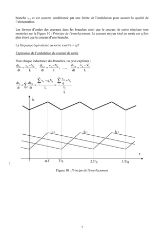 7
branche iLk et est souvent conditionné par une limite de l’ondulation pour assurer la qualité de
l’alimentation.
Les formes d’ondes des courants dans les branches ainsi que le courant de sortie résultant sont
montrées sur la Figure 10 : Principe de l'entrelacement. Le courant moyen total en sortie est q fois
plus élevé que le courant d’une branche.
La fréquence équivalente en sortie vaut Fs = q.F
Expression de l’ondulation du courant de sortie
Pour chaque inductance des branches, on peut exprimer :
L
Vv
dt
di S1L1 −
= ,
L
Vv
dt
di S2L2 −
= , …,
L
Vv
dt
di SqLq −
=
q
L
V
q
v
L
q.Vv
dt
di
dt
di S
q
1
h
S
q
1
hq
1
LhS
−
=
−
==
∑∑
∑
1
Figure 10 : Principe de l'entrelacement
iS
iL1 iL2 iL3
α.T T/q 2.T/q 3.T/q
t
 