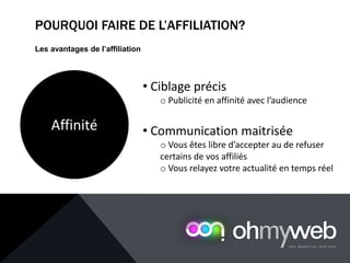 POURQUOI FAIRE DE L’AFFILIATION?
Les avantages de l’affiliation
Affinité
• Ciblage précis
o Publicité en affinité avec l’audience
• Communication maitrisée
o Vous êtes libre d’accepter au de refuser
certains de vos affiliés
o Vous relayez votre actualité en temps réel
 