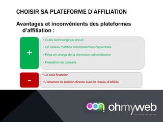 CHOISIR SA PLATEFORME D’AFFILIATION
Avantages et inconvénients des plateformes
d’affiliation :
• Outils technologique abouti
• Un réseau d’affiliés immédiatement disponibles
• Prise en charge de la dimension administrative
• Prestation de conseils
+
• Le coût financier
• L’absence de relation directe avec le réseau d’affiliés-
 