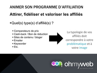 Attirer, fidéliser et valoriser les affiliés
Quel(s) type(s) d’affilié(s) ?
 Comparateurs de prix
 Cash-back / Bon de réduction
 Sites de contenu / bloger
 Emailer
 Keyworder
 Etc.
La typologie de vos
affiliés doit
correspondre à votre
problématique et à
votre image
 