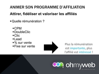 Attirer, fidéliser et valoriser les affiliés
Quelle rémunération ?
CPM
DoubleClic
Clic
Lead
% sur vente
Fixe sur vente
Plus la rémunération
est importante, plus
l’affilié est intéressé !
 