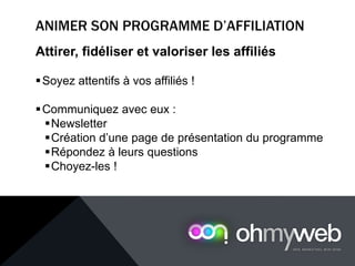 Attirer, fidéliser et valoriser les affiliés
Soyez attentifs à vos affiliés !
Communiquez avec eux :
Newsletter
Création d’une page de présentation du programme
Répondez à leurs questions
Choyez-les !
 