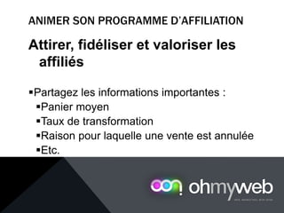Attirer, fidéliser et valoriser les
affiliés
Partagez les informations importantes :
Panier moyen
Taux de transformation
Raison pour laquelle une vente est annulée
Etc.
 