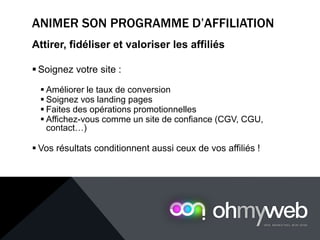 ANIMER SON PROGRAMME D’AFFILIATION
Attirer, fidéliser et valoriser les affiliés
 Soignez votre site :
 Améliorer le taux de conversion
 Soignez vos landing pages
 Faites des opérations promotionnelles
 Affichez-vous comme un site de confiance (CGV, CGU,
contact…)
 Vos résultats conditionnent aussi ceux de vos affiliés !
 