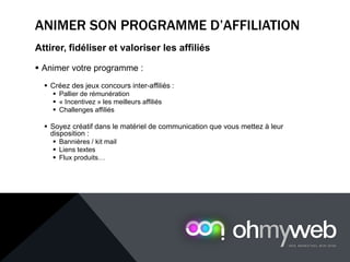 ANIMER SON PROGRAMME D’AFFILIATION
Attirer, fidéliser et valoriser les affiliés
 Animer votre programme :
 Créez des jeux concours inter-affiliés :
 Pallier de rémunération
 « Incentivez » les meilleurs affiliés
 Challenges affiliés
 Soyez créatif dans le matériel de communication que vous mettez à leur
disposition :
 Bannières / kit mail
 Liens textes
 Flux produits…
 