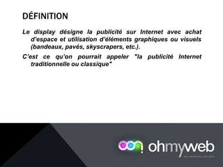 DÉFINITION
Le display désigne la publicité sur Internet avec achat
d’espace et utilisation d’éléments graphiques ou visuels
(bandeaux, pavés, skyscrapers, etc.).
C’est ce qu’on pourrait appeler "la publicité Internet
traditionnelle ou classique"
 