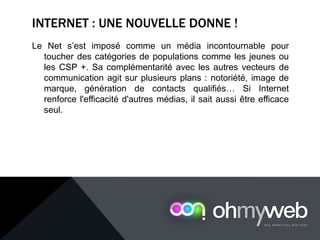 INTERNET : UNE NOUVELLE DONNE !
Le Net s’est imposé comme un média incontournable pour
toucher des catégories de populations comme les jeunes ou
les CSP +. Sa complémentarité avec les autres vecteurs de
communication agit sur plusieurs plans : notoriété, image de
marque, génération de contacts qualifiés… Si Internet
renforce l'efficacité d'autres médias, il sait aussi être efficace
seul.
 