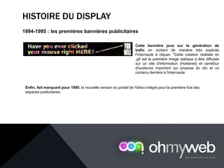 HISTOIRE DU DISPLAY
1994-1995 : les premières bannières publicitaires
Cette bannière joue sur la génération de
trafic en incitant de manière très explicite
l'internaute à cliquer. "Cette création réalisée en
.gif est la première image statique à être diffusée
sur un site d'information (Hotwired) et carrefour
d'audience important qui propose du clic et un
contenu derrière à l'internaute
Enfin, fait marquant pour 1995, la nouvelle version du portail de Yahoo intègre pour la première fois des
espaces publicitaires.
 