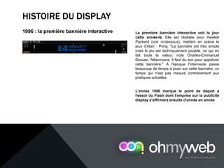 HISTOIRE DU DISPLAY
1996 : la première bannière interactive La première bannière interactive voit le jour
cette année-là. Elle est réalisée pour Hewlett
Packard (voir ci-dessous), mettant en scène le
jeux d'Atari : Pong. "La bannière est très simple
mais le jeu est techniquement jouable, ce qui en
fait toute la valeur, note Charles-Emmanuel
Doxuan. Néanmoins, il faut du son pour apprécier
cette bannière." A l'époque l'internaute passe
beaucoup de temps à jouer sur cette bannière, un
temps qui n'est pas mesuré contrairement aux
pratiques actuelles
L’année 1996 marque le point de départ à
l'essor du Flash dont l'emprise sur la publicité
display s'affirmera ensuite d'année en année
 