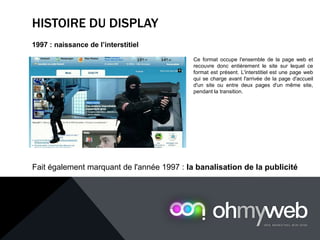 HISTOIRE DU DISPLAY
1997 : naissance de l’interstitiel
Ce format occupe l'ensemble de la page web et
recouvre donc entièrement le site sur lequel ce
format est présent. L'interstitiel est une page web
qui se charge avant l'arrivée de la page d'accueil
d'un site ou entre deux pages d'un même site,
pendant la transition.
Fait également marquant de l'année 1997 : la banalisation de la publicité
 