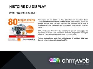HISTOIRE DU DISPLAY
2000 : l’apparition du pavé
Fait majeur en l'an 2000 : le haut débit fait son apparition. Selon
l'Arcep,200 000 abonnements sont souscrits cette année là, contre 5,3
millions en bas débit. Un haut débit qui va favoriser par la suite le
développement de bannières plus complexes, plus lourdes, plus rich
media
2000, c'est aussi l'invention du skyscraper qui sert surtout pour les
expands aujourd'hui. CNet commence à diffuser les premiers rectangles
larges en Flash autrement nommé pavé (300x250 pixels).
Format d'excellence pour les publicitaires, il s'intègre très bien
dans la colonne de droite des sites Web
 