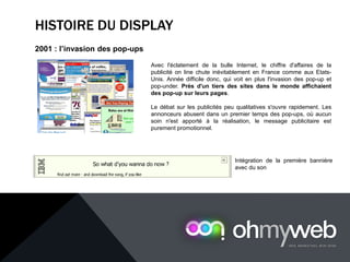 HISTOIRE DU DISPLAY
2001 : l’invasion des pop-ups
Avec l'éclatement de la bulle Internet, le chiffre d'affaires de la
publicité on line chute inévitablement en France comme aux Etats-
Unis. Année difficile donc, qui voit en plus l'invasion des pop-up et
pop-under. Près d'un tiers des sites dans le monde affichaient
des pop-up sur leurs pages.
Le débat sur les publicités peu qualitatives s'ouvre rapidement. Les
annonceurs abusent dans un premier temps des pop-ups, où aucun
soin n'est apporté à la réalisation, le message publicitaire est
purement promotionnel.
Intégration de la première bannière
avec du son
 